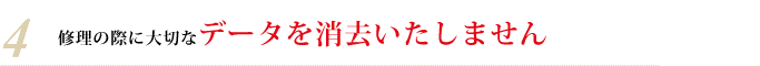 4・修理の際に大切なデータを消去いたしません 4・修理の際に大切なデータを消去いたしません